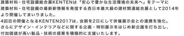 建築材料・住宅設備総合展KENTENは「安心で豊かな生活環境の未来へ」をテーマに建築材料・住宅設備の最新新情報を発信する西日本最大級の建材関連総合展として2014年より開催してまいりました。4回目の開催となるKENTEN2017は、会期を2日にして併催展示会との連携を強化。また新たな出展料金プランの導入など皆様がご出展し易い環境を整えました。さらにデザイン・インテリアなどに関する企画・特別展示をはじめ新企画を打ち出し、付加価値が高い製品・技術の提案を積極的に支援いたします。